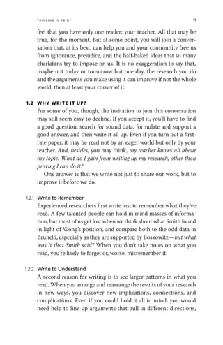 Thinking in Print 11
feel that you have only one reader: your teacher. All that may be
true, for the moment. But at some point, you will join a conver-
sation that, at its best, can help you and your community free us
from ignorance, prejudice, and the half-baked ideas that so many
charlatans try to impose on us. It is no exaggeration to say that,
maybe not today or tomorrow but one day, the research you do
and the arguments you make using it can improve if not the whole
world, then at least your corner of it.
1.2 WHY WRITE IT UP?
For some of you, though, the invitation to join this conversation
may still seem easy to decline. If you accept it, you’ll have to find
a good question, search for sound data, formulate and support a
good answer, and then write it all up. Even if you turn out a first-
rate paper, it may be read not by an eager world but only by your
teacher. And, besides, you may think, my teacher knows all about
my topic. What do I gain from writing up my research, other than
proving I can do it?
One answer is that we write not just to share our work, but to
improve it before we do.
1.2.1 Write to Remember
Experienced researchers first write just to remember what they’ve
read. A few talented people can hold in mind masses of informa-
tion, but most of us get lost when we think about what Smith found
in light of Wong’s position, and compare both to the odd data in
Brunelli, especially as they are supported by Boskowitz—but what
was it that Smith said? When you don’t take notes on what you
read, you’re likely to forget or, worse, misremember it.
1.2.2 Write to Understand
A second reason for writing is to see larger patterns in what you
read. When you arrange and rearrange the results of your research
in new ways, you discover new implications, connections, and
complications. Even if you could hold it all in mind, you would
need help to line up arguments that pull in different directions,
 