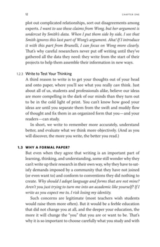12 chapter one
plot out complicated relationships, sort out disagreements among
experts. I want to use these claims from Wong, but her argument is
undercut by Smith’s data. When I put them side by side, I see that
Smith ignores this last part of Wong’s argument. Aha! If I introduce
it with this part from Brunelli, I can focus on Wong more clearly.
That’s why careful researchers never put off writing until they’ve
gathered all the data they need: they write from the start of their
projects to help them assemble their information in new ways.
1.2.3 Write to Test Your Thinking
A third reason to write is to get your thoughts out of your head
and onto paper, where you’ll see what you really can think. Just
about all of us, students and professionals alike, believe our ideas
are more compelling in the dark of our minds than they turn out
to be in the cold light of print. You can’t know how good your
ideas are until you separate them from the swift and muddy flow
of thought and fix them in an organized form that you—and your
readers—can study.
In short, we write to remember more accurately, understand
better, and evaluate what we think more objectively. (And as you
will discover, the more you write, the better you read.)
1.3 WHY A FORMAL PAPER?
But even when they agree that writing is an important part of
learning, thinking, and understanding, some still wonder why they
can’t write up their research in their own way, why they have to sat-
isfy demands imposed by a community that they have not joined
(or even want to) and conform to conventions they did nothing to
create. Why should I adopt language and forms that are not mine?
Aren’t you just trying to turn me into an academic like yourself? If I
write as you expect me to, I risk losing my identity.
Such concerns are legitimate (most teachers wish students
would raise them more often). But it would be a feeble education
that did not change you at all, and the deeper your education, the
more it will change the “you” that you are or want to be. That’s
why it is so important to choose carefully what you study and with
 