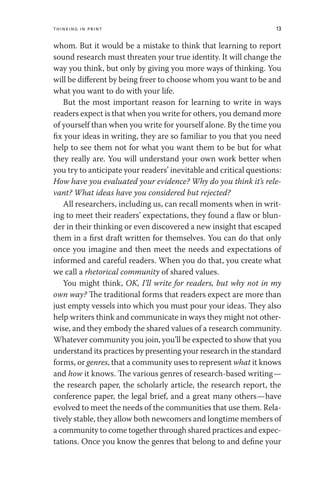Thinking in Print 13
whom. But it would be a mistake to think that learning to report
sound research must threaten your true identity. It will change the
way you think, but only by giving you more ways of thinking. You
will be different by being freer to choose whom you want to be and
what you want to do with your life.
But the most important reason for learning to write in ways
readers expect is that when you write for others, you demand more
of yourself than when you write for yourself alone. By the time you
fix your ideas in writing, they are so familiar to you that you need
help to see them not for what you want them to be but for what
they really are. You will understand your own work better when
you try to anticipate your readers’ inevitable and critical questions:
How have you evaluated your evidence? Why do you think it’s rele-
vant? What ideas have you considered but rejected?
All researchers, including us, can recall moments when in writ-
ing to meet their readers’ expectations, they found a flaw or blun-
der in their thinking or even discovered a new insight that escaped
them in a first draft written for themselves. You can do that only
once you imagine and then meet the needs and expectations of
informed and careful readers. When you do that, you create what
we call a rhetorical community of shared values.
You might think, OK, I’ll write for readers, but why not in my
own way? The traditional forms that readers expect are more than
just empty vessels into which you must pour your ideas. They also
help writers think and communicate in ways they might not other-
wise, and they embody the shared values of a research community.
Whatever community you join, you’ll be expected to show that you
understand its practices by presenting your research in the standard
forms, or genres, that a community uses to represent what it knows
and how it knows. The various genres of research-based writing—
the research paper, the scholarly article, the research report, the
conference paper, the legal brief, and a great many others—have
evolved to meet the needs of the communities that use them. Rela-
tively stable, they allow both newcomers and longtime members of
a community to come together through shared practices and expec-
tations. Once you know the genres that belong to and define your
 