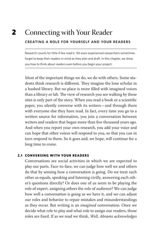 2 Connecting with Your Reader
Creating a Role for Yourself and Your Readers
Research counts for little if few read it. Yet even experienced researchers sometimes
forget to keep their readers in mind as they plan and draft. In this chapter, we show
you how to think about readers even before you begin your project.
Most of the important things we do, we do with others. Some stu-
dents think research is different. They imagine the lone scholar in
a hushed library. But no place is more filled with imagined voices
than a library or lab. The view of research you see walking by these
sites is only part of the story. When you read a book or a scientific
paper, you silently converse with its writers—and through them
with everyone else they have read. In fact, every time you go to a
written source for information, you join a conversation between
writers and readers that began more than five thousand years ago.
And when you report your own research, you add your voice and
can hope that other voices will respond to you, so that you can in
turn respond to them. So it goes and, we hope, will continue for a
long time to come.
2.1 CONVERSING WITH YOUR READERS
Conversations are social activities in which we are expected to
play our parts. Face-to-face, we can judge how well we and others
do that by sensing how a conversation is going. Do we treat each
other as equals, speaking and listening civilly, answering each oth-
er’s questions directly? Or does one of us seem to be playing the
role of expert, assigning others the role of audience? We can judge
how well a conversation is going as we have it, and we can adjust
our roles and behavior to repair mistakes and misunderstandings
as they occur. But writing is an imagined conversation. Once we
decide what role to play and what role to assign our readers, those
roles are fixed. If as we read we think, Well, Abrams acknowledges
 