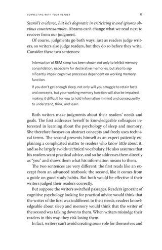 Connecting with Your Reader 17
Stanik’s evidence, but he’s dogmatic in criticizing it and ignores ob-
vious counterexamples, Abrams can’t change what we read next to
recover from our judgment.
Of course, judgments go both ways: just as readers judge writ-
ers, so writers also judge readers, but they do so before they write.
Consider these two sentences:
Interruption of REM sleep has been shown not only to inhibit memory
consolidation, especially for declarative memories, but also to sig-
nificantly impair cognitive processes dependent on working memory
function.
If you don’t get enough sleep, not only will you struggle to retain facts
and concepts, but your working memory function will also be impaired,
making it difficult for you to hold information in mind and consequently
to understand, think, and learn.
Both writers make judgments about their readers’ needs and
goals. The first addresses herself to knowledgeable colleagues in-
terested in learning about the psychology of sleep and memory.
She therefore focuses on abstract concepts and freely uses techni-
cal terms. The second presents himself as an expert patiently ex-
plaining a complicated matter to readers who know little about it,
and so he largely avoids technical vocabulary. He also assumes that
his readers want practical advice, and so he addresses them directly
as “you” and shows them what his information means to them.
The two sentences are very different: the first reads like an ex-
cerpt from an advanced textbook; the second, like it comes from
a guide on good study habits. But both would be effective if their
writers judged their readers correctly.
But suppose the writers switched passages. Readers ignorant of
cognitive psychology looking for practical advice would think that
the writer of the first was indifferent to their needs; readers knowl-
edgeable about sleep and memory would think that the writer of
the second was talking down to them. When writers misjudge their
readers in this way, they risk losing them.
In fact, writers can’t avoid creating some role for themselves and
 