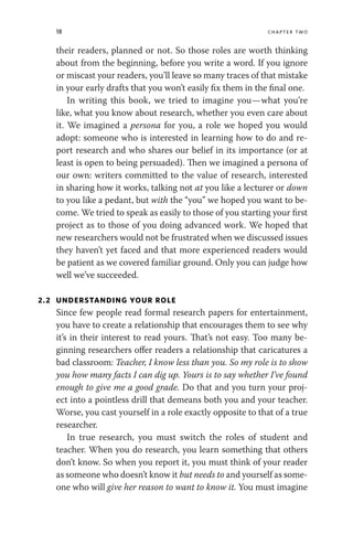 18 chapter two
their readers, planned or not. So those roles are worth thinking
about from the beginning, before you write a word. If you ignore
or miscast your readers, you’ll leave so many traces of that mistake
in your early drafts that you won’t easily fix them in the final one.
In writing this book, we tried to imagine you—what you’re
like, what you know about research, whether you even care about
it. We imagined a persona for you, a role we hoped you would
adopt: someone who is interested in learning how to do and re-
port research and who shares our belief in its importance (or at
least is open to being persuaded). Then we imagined a persona of
our own: writers committed to the value of research, interested
in sharing how it works, talking not at you like a lecturer or down
to you like a pedant, but with the “you” we hoped you want to be-
come. We tried to speak as easily to those of you starting your first
project as to those of you doing advanced work. We hoped that
new researchers would not be frustrated when we discussed issues
they haven’t yet faced and that more experienced readers would
be patient as we covered familiar ground. Only you can judge how
well we’ve succeeded.
2.2 UNDERSTANDING YOUR ROLE
Since few people read formal research papers for entertainment,
you have to create a relationship that encourages them to see why
it’s in their interest to read yours. That’s not easy. Too many be-
ginning researchers offer readers a relationship that caricatures a
bad classroom: Teacher, I know less than you. So my role is to show
you how many facts I can dig up. Yours is to say whether I’ve found
enough to give me a good grade. Do that and you turn your proj-
ect into a pointless drill that demeans both you and your teacher.
Worse, you cast yourself in a role exactly opposite to that of a true
researcher.
In true research, you must switch the roles of student and
teacher. When you do research, you learn something that others
don’t know. So when you report it, you must think of your reader
as someone who doesn’t know it but needs to and yourself as some-
one who will give her reason to want to know it. You must imagine
 
