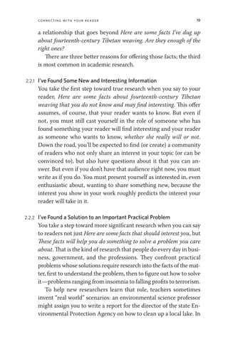 Connecting with Your Reader 19
a relationship that goes beyond Here are some facts I’ve dug up
about fourteenth-century Tibetan weaving. Are they enough of the
right ones?
There are three better reasons for offering those facts; the third
is most common in academic research.
2.2.1 I’ve Found Some New and Interesting Information
You take the first step toward true research when you say to your
reader, Here are some facts about fourteenth-century Tibetan
weaving that you do not know and may find interesting. This offer
assumes, of course, that your reader wants to know. But even if
not, you must still cast yourself in the role of someone who has
found something your reader will find interesting and your reader
as someone who wants to know, whether she really will or not.
Down the road, you’ll be expected to find (or create) a community
of readers who not only share an interest in your topic (or can be
convinced to), but also have questions about it that you can an-
swer. But even if you don’t have that audience right now, you must
write as if you do. You must present yourself as interested in, even
enthusiastic about, wanting to share something new, because the
interest you show in your work roughly predicts the interest your
reader will take in it.
2.2.2 I’ve Found a Solution to an Important Practical Problem
You take a step toward more significant research when you can say
to readers not just Here are some facts that should interest you, but
These facts will help you do something to solve a problem you care
about. That is the kind of research that people do every day in busi-
ness, government, and the professions. They confront practical
problems whose solutions require research into the facts of the mat-
ter, first to understand the problem, then to figure out how to solve
it—problems ranging from insomnia to falling profits to terrorism.
To help new researchers learn that role, teachers sometimes
invent “real world” scenarios: an environmental science professor
might assign you to write a report for the director of the state En-
vironmental Protection Agency on how to clean up a local lake. In
 