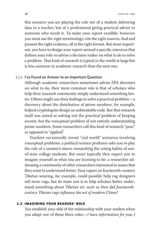 20 chapter two
this scenario you are playing the role not of a student delivering
data to a teacher, but of a professional giving practical advice to
someone who needs it. To make your report credible, however,
you must use the right terminology, cite the right sources, find and
present the right evidence, all in the right format. But most import-
ant, you have to design your report around a specific intention that
defines your role: to advise a decision maker on what to do to solve
a problem. That kind of research is typical in the world at large but
is less common in academic research than the next one.
2.2.3 I’ve Found an Answer to an Important Question
Although academic researchers sometimes advise EPA directors
on what to do, their more common role is that of scholars who
help their research community simply understand something bet-
ter. Others might use their findings to solve a practical problem—a
discovery about the distribution of prime numbers, for example,
helped cryptologists design an unbreakable code. But that research
itself was aimed at solving not the practical problem of keeping
secrets, but the conceptual problem of not entirely understanding
prime numbers. Some researchers call this kind of research “pure”
as opposed to “applied.”
Teachers occasionally invent “real world” scenarios involving
conceptual problems: a political science professor asks you to play
the role of a senator’s intern researching the voting habits of out-
of-state college students. But more typically they expect you to
imagine yourself as what you are learning to be: a researcher ad-
dressing a community of other researchers interested in issues that
they want to understand better. Your report on fourteenth-century
Tibetan weaving, for example, could possibly help rug designers
sell more rugs, but its main aim is to help scholars better under-
stand something about Tibetan art, such as How did fourteenth-
century Tibetan rugs influence the art of modern China?
2.3 IMAGINING YOUR READERS’ ROLE
You establish your side of the relationship with your readers when
you adopt one of those three roles—I have information for you; I
 