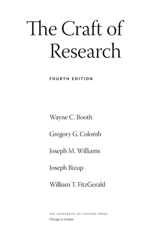 The Craft of
Research
Fo urt h Ed i t i o n
Wayne C. Booth
Gregory G. Colomb
Joseph M. Williams
Joseph Bizup
William T. FitzGerald
T h e U n i v e r s i t y o f C h i c a g o P r e s s
Chicago & London
 