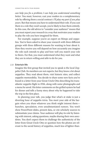Connecting with Your Reader 21
can help you fix a problem; I can help you understand something
better. You must, however, cast your readers in a complementary
role by offering them a social contract: I’ll play my part if you play
yours. But that means you have to understand their role. If you cast
them in a role they won’t accept, you’re likely to lose them entirely.
In this case, the old advice to “consider your audience” means that
you must report your research in a way that motivates your readers
to play the role you have imagined for them.
For example, suppose you’re an expert on blimps and zeppe-
lins. You’ve been asked to share your research with three different
groups with three different reasons for wanting to hear about it.
How they receive you will depend on how accurately you imagine
the role each intends to play and how well you match your role
to theirs. For that, you must understand what they want and what
they are in return willing and able to do for you.
2.3.1 Entertain Me
Imagine the first group that invited you to speak is the local Zep-
pelin Club. Its members are not experts, but they know a lot about
zeppelins. They read about them, visit historic sites, and collect
zeppelin memorabilia. You decide to share some new facts you’ve
found in a letter from your Great-Uncle Otto describing his trans-
atlantic zeppelin flight in 1936, along with some photographs and
a menu he saved. His letter comments on the grilled oysters he had
for dinner and tells a funny story about why he happened to take
the trip in the first place.
In planning your talk, you judge that what’s at stake is just a
diverting hour of zeppelin trivia. You meet your side of the bar-
gain when you share whatever you think might interest them—
hunches, speculation, even unsubstantiated rumors. You won’t
show PowerPoint slides, present data, or cite scholarly sources to
substantiate your claims. Your audience will play its role by listen-
ing with interest, asking questions, maybe sharing their own anec-
dotes. You don’t expect them to challenge the authenticity of the
letter from Great-Uncle Otto or question how the photos are rel-
evant to the social history of zeppelins, much less of lighter-than-
 