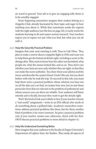 22 chapter two
air travel in general. Your job is to give an engaging talk; theirs is
to be amiably engaged.
Some beginning researchers imagine their readers belong to a
Zeppelin Club, already fascinated by their topic and eager to hear
anything new about it. While that sometimes works for experts
with the right audience (see the box on page 24), it rarely works for
students learning to do and report serious research. Your teachers
expect you to report not just what you find, but what you can do
with it.
2.3.2 Help Me Solve My Practical Problem
Imagine that your next meeting is with True-to-Life Films. They
plan to make a movie about a zeppelin flight in 1936 and want you
to help them get the historical details right, including a scene in the
dining cabin. They want to know how the cabin was furnished, what
people ate, what the menus looked like, and so on. They don’t care
whether your facts are new, only whether they are right, so that they
can make the scene authentic. You show them your photos and the
menu and describe the oysters Great-Uncle Otto ate, but you don’t
bother with why he took the trip. To succeed in this role, you must
help them solve a practical problem whose solution you base not
on all the data you can find, no matter how new, but on just those
particular facts that are relevant to the problem of authenticity and
whose sources you can show are reliable. Your audience will listen
intently and critically, because they want to get the details right.
That’s the kind of task you’re likely to face if your teacher invents
a “real world” assignment—write to an EPA official who needs to
do something about a polluted lake. Academic researchers some-
times address practical problems like these, but for them another
kind of problem is far more common. So pose a practical problem
only if your teacher creates one; otherwise, check with her first.
(We’ll discuss practical problems in more detail in chapter 4.)
2.3.3 Help Me Understand Something Better
Now imagine that your audience is the faculty of Zeppo University’s
Department of Lighter-than-Air Studies. They study all aspects of
 