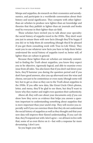 Connecting with Your Reader 23
blimps and zeppelins, do research on their economics and aerody-
namics, and participate in a worldwide conversation about their
history and social significance. They compete with other lighter-
than-air scholars to produce new lighter-than-air knowledge and
theories that they publish in lighter-than-air journals and books
read by everyone in their lighter-than-air field.
These scholars have invited you to talk about your specialty:
the social history of zeppelin travel in the 1930s. They don’t want
you just to amuse them with new facts (though they’ll be happy if
you do) or to help them do something (though they’d be pleased
if you got them consulting work with True-to-Life Films). They
want you to use whatever new facts you have to help them better
understand the social history of zeppelin travel or, better still, of
lighter-than-air culture in general.
Because these lighter-than-air scholars are intensely commit-
ted to finding the Truth about zeppelins, you know they expect
you to be objective, rigorously logical, and able to examine every
issue from all sides. You also know that if you don’t nail down your
facts, they’ll hammer you during the question period and if you
don’t have good answers, slice you up afterward over the wine and
cheese, not just to be contentious or even nasty (though some will
be), but to get as close as they can to the Truth about zeppelins in
the 1930s. If you offer new data, like Great-Uncle Otto’s photos,
letter, and menu, they’ll be glad to see them, but they’ll want to
know why they matter and might even question their authenticity.
Above all, they will care about your documents only if you can
show how they serve as evidence that helps you answer a ques-
tion important to understanding something about zeppelins that
is more important than your uncle’s trip. They will receive you es-
pecially well if you can convince them that they do not understand
the social history of zeppelins as well as they thought and that your
new data will improve their flawed understanding. If you can’t do
that, they’ll respond not with I don’t agree—we all learn to live with
that; some of us even thrive on it—but with a response far more
devastating: I don’t care.
So you begin your talk:
 
