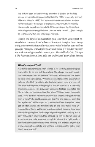 24 chapter two
We all have been led to believe by a number of studies on the food
service on transatlantic zeppelin flights in the 1930s (especially Schmidt
1986 and Kloepfer 1998) that items were never cooked over an open
flame because of the danger of explosions. However, I have recently
discovered a menu from the July 12, 1936, crossing of the Hindenburg
indicating that oysters grilled over charcoal were served. . . . [You then go
on to show why that new knowledge matters.]
That is the kind of conversation you join when you report re-
search to a community of scholars. You must imagine them imag-
ining this conversation with you: Never mind whether your style is
graceful (though I will admire your work more if it is); don’t bother
me with amusing anecdotes about your Great-Uncle Otto (though
I like hearing them if they help me understand your ideas better);
Who Cares about That?
Academic researchers are often scoffed at for studying esoteric topics
that matter to no one but themselves. The charge is usually unfair,
but some researchers do become fascinated with matters that seem
to have little significance. Williams once attended the dissertation
defense of a PhD candidate who had discovered reels and reels of
film shot by European anthropologists in Africa and Asia in the early
twentieth century. This previously unknown footage fascinated the
film scholars on the committee. But when Williams asked the candi-
date, “How do these new films improve our understanding of movies
then or now?” she could answer only that “no one has ever seen this
footage before.” Williams put his question in different ways but never
got a better answer. The film scholars, on the other hand, were un-
troubled (and found Williams’s questions naive), because they were
already imagining how the footage might change their thinking about
early film. And in any event, they all loved old film for its own sake. So
sometimes new data alone are enough to interest the right readers.
But if that candidate hopes to write anything that interests anyone but
a tiny coterie of specialists, she will have to make an offer better than
Here’s some new stuff.
 