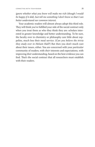 Connecting with Your Reader 25
ignore whether what you know will make me rich (though I would
be happy if it did). Just tell me something I don’t know so that I can
better understand our common interest.
Your academic readers will almost always adopt this third role.
They will think you’ve fulfilled your side of the social contract only
when you treat them as who they think they are: scholars inter-
ested in greater knowledge and better understanding. To be sure,
the faculty over in chemistry or philosophy care little about zep-
pelins, much less their meal service. (Can you believe the trivia
they study over in Helium Hall?) But then you don’t much care
about their issues, either. You are concerned with your particular
community of readers, with their interests and expectations, with
improving their understanding, based on the best evidence you can
find. That’s the social contract that all researchers must establish
with their readers.
 