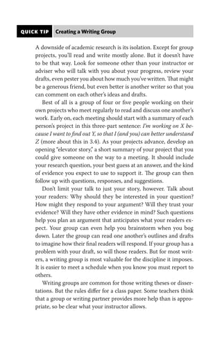 QUICK TIP Creating a Writing Group
A downside of academic research is its isolation. Except for group
projects, you’ll read and write mostly alone. But it doesn’t have
to be that way. Look for someone other than your instructor or
adviser who will talk with you about your progress, review your
drafts, even pester you about how much you’ve written. That might
be a generous friend, but even better is another writer so that you
can comment on each other’s ideas and drafts.
Best of all is a group of four or five people working on their
own projects who meet regularly to read and discuss one another’s
work. Early on, each meeting should start with a summary of each
person’s project in this three-part sentence: I’m working on X be-
cause I want to find out Y, so that I (and you) can better understand
Z (more about this in 3.4). As your projects advance, develop an
opening “elevator story,” a short summary of your project that you
could give someone on the way to a meeting. It should include
your research question, your best guess at an answer, and the kind
of evidence you expect to use to support it. The group can then
follow up with questions, responses, and suggestions.
Don’t limit your talk to just your story, however. Talk about
your readers: Why should they be interested in your question?
How might they respond to your argument? Will they trust your
evidence? Will they have other evidence in mind? Such questions
help you plan an argument that anticipates what your readers ex-
pect. Your group can even help you brainstorm when you bog
down. Later the group can read one another’s outlines and drafts
to imagine how their final readers will respond. If your group has a
problem with your draft, so will those readers. But for most writ-
ers, a writing group is most valuable for the discipline it imposes.
It is easier to meet a schedule when you know you must report to
others.
Writing groups are common for those writing theses or disser-
tations. But the rules differ for a class paper. Some teachers think
that a group or writing partner provides more help than is appro-
priate, so be clear what your instructor allows.
 
