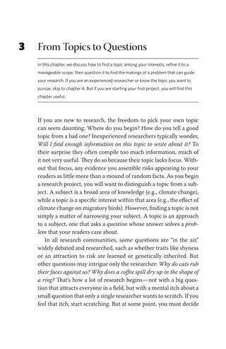 3 From Topics to Questions
In this chapter, we discuss how to find a topic among your interests, refine it to a
manageable scope, then question it to find the makings of a problem that can guide
your research. If you are an experienced researcher or know the topic you want to
pursue, skip to chapter 4. But if you are starting your first project, you will find this
chapter useful.
If you are new to research, the freedom to pick your own topic
can seem daunting. Where do you begin? How do you tell a good
topic from a bad one? Inexperienced researchers typically wonder,
Will I find enough information on this topic to write about it? To
their surprise they often compile too much information, much of
it not very useful. They do so because their topic lacks focus. With-
out that focus, any evidence you assemble risks appearing to your
readers as little more than a mound of random facts. As you begin
a research project, you will want to distinguish a topic from a sub-
ject. A subject is a broad area of knowledge (e.g., climate change),
while a topic is a specific interest within that area (e.g., the effect of
climate change on migratory birds). However, finding a topic is not
simply a matter of narrowing your subject. A topic is an approach
to a subject, one that asks a question whose answer solves a prob-
lem that your readers care about.
In all research communities, some questions are “in the air,”
widely debated and researched, such as whether traits like shyness
or an attraction to risk are learned or genetically inherited. But
other questions may intrigue only the researcher: Why do cats rub
their faces against us? Why does a coffee spill dry up in the shape of
a ring? That’s how a lot of research begins—not with a big ques-
tion that attracts everyone in a field, but with a mental itch about a
small question that only a single researcher wants to scratch. If you
feel that itch, start scratching. But at some point, you must decide
 