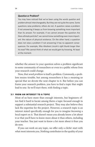 34 chapter three
whether the answer to your question solves a problem significant
to some community of researchers or even to a public whose lives
your research could change.
Now, that word problem is itself a problem. Commonly, a prob-
lem means trouble, but among researchers it has a meaning so
special that we devote the next chapter to it. But before you can
frame your research problem, you have to find a topic that might
lead to one. So we’ll start there, with finding a topic.
3.1 FROM AN INTEREST TO A TOPIC
Most of us have more than enough interests, but beginners of-
ten find it hard to locate among theirs a topic focused enough to
support a substantial research project. They may also believe they
lack the expertise for the project. However, a research topic is an
interest stated specifically enough for you to imagine becoming a
local expert on it. That doesn’t mean you already know a lot about
it or that you’ll have to know more about it than others, including
your teacher. You just want to know a lot more about it than you
do now.
If you can work on any topic, we offer only a cliché: start with
what most interests you. Nothing contributes to the quality of your
Question or Problem?
You may have noticed that we’ve been using the words question and
problem almost interchangeably. But they are not quite the same. Some
questions raise problems; others do not. A question raises a problem
if not answering it keeps us from knowing something more important
than its answer. For example, if we cannot answer the question Are
there ultimate particles?, we cannot know something even more import-
ant: the nature of physical existence. On the other hand, a question
does not raise a problem if not answering it has no apparent conse-
quences. For example, Was Abraham Lincoln’s right thumb longer than
his nose? We cannot think of what we would gain by knowing. At least
at the moment.
 