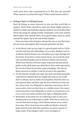 From Topics to Questions 35
work more than your commitment to it. But also ask yourself:
What interests me about this topic? What would interest others?
3.1.1 Finding a Topic in a Writing Course
Start by listing as many interests as you can that you’d like to
explore. Don’t limit yourself to what you think might interest a
teacher or make you look like a serious student. Let your ideas flow.
Prime the pump by asking friends, classmates, even your teacher
about topics that interest them. If no good topics come to mind,
consult the Quick Tip at the end of this chapter.
Once you have a list of topics, choose the one or two that inter-
est you most and explore their research potential. Do this:
• In the library, look up your topic in a general guide such as CQ Re-
searcher and skim the subheadings. In an online database such as
Academic Search Premier, you can explore your topic through sub-
ject terms. If you have a more narrow focus, you can do the same
with specialized guides such as Women’s Studies International.
While some libraries will have copies of general and specialized
guides on the shelf, most now subscribe to their online equivalents,
but not all of them let you skim subject headings. (We discuss
these resources in chapter 5 and list several in the appendix.)
• On the Internet, Google your topic, but don’t surf indiscriminately.
Look first for websites that are roughly like sources you would
find in a library, such as online encyclopedias. Read the entry on
your general topic, and then copy the list of references at the end
for a closer look. Use Wikipedia to find ideas and sources, but al-
ways confirm what you find there in a reliable source. Few experi-
enced researchers trust Wikipedia, so under no circumstances cite
it as a source of evidence (unless your topic is Wikipedia itself).
• Remember, at this point you are exploring a topic to spur your
thinking and to see if that topic is viable. With that in mind, you
can also find ideas in blogs, which discuss almost every conten-
tious issue. Since most issues are usually too big for a research
paper, look for posts that take a position on narrow aspects of
larger issues. If you disagree with a view, investigate it.
 