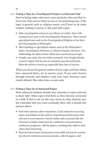 36 chapter three
3.1.2 Finding a Topic for a First Research Project in a Particular Field
Start by listing topics relevant to your particular class and that in-
terest you, then narrow them to one or two promising ones. If the
topic is general, such as religious masks, you’ll have to do some
random reading to narrow it. But read with a plan:
• Skim encyclopedia entries in your library or online. Start with
standard ones such as the Encyclopaedia Britannica. Then consult
specialized ones such as the Encyclopedia of Religion or the Stan-
ford Encyclopedia of Philosophy.
• Skim headings in specialized indexes such as the Philosopher’s
Index, Psychological Abstracts, or Women’s Studies Abstracts. Use
subheadings for ideas of how others have narrowed your topic.
• Google your topic, but not indiscriminately. Use Google Scholar,
a search engine that focuses on scholarly journals and books.
Skim the articles it turns up, especially their lists of sources.
When you know the general outline of your topic and how others
have narrowed theirs, try to narrow yours. If you can’t, browse
through journals and websites until your topic becomes more
clearly defined. That takes time, so start early.
3.1.3 Finding a Topic for an Advanced Project
Most advanced students already have interests in topics relevant
to their field. Often topics find them as they become immersed
in a field. If that is not yet the case, focus on what interests you,
but remember that you must eventually show why it should also
interest others.
• Find what interests other researchers. Look online for recurring
issues and debates in the archives of professional discussion lists
relevant to your interests. Search online and in journals like the
Chronicle of Higher Education for conference announcements,
conference programs, calls for papers, anything that reflects what
others find interesting.
• Skim the latest issues of journals in your field, not just for articles,
but also for conference announcements, calls for papers, and
 
