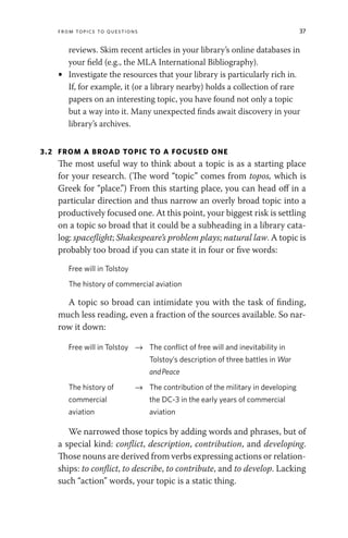 From Topics to Questions 37
reviews. Skim recent articles in your library’s online databases in
your field (e.g., the MLA International Bibliography).
• Investigate the resources that your library is particularly rich in.
If, for example, it (or a library nearby) holds a collection of rare
papers on an interesting topic, you have found not only a topic
but a way into it. Many unexpected finds await discovery in your
library’s archives.
3.2 FROM A BROAD TOPIC TO A FOCUSED ONE
The most useful way to think about a topic is as a starting place
for your research. (The word “topic” comes from topos, which is
Greek for “place.”) From this starting place, you can head off in a
particular direction and thus narrow an overly broad topic into a
productively focused one. At this point, your biggest risk is settling
on a topic so broad that it could be a subheading in a library cata-
log: spaceflight; Shakespeare’s problem plays; natural law. A topic is
probably too broad if you can state it in four or five words:
Free will in Tolstoy
The history of commercial aviation
A topic so broad can intimidate you with the task of finding,
much less reading, even a fraction of the sources available. So nar-
row it down:
Free will in Tolstoy → The conflict of free will and inevitability in
Tolstoy’s description of three battles in War
andPeace
The history of
commercial
aviation
→ The contribution of the military in developing
the DC-3 in the early years of commercial
aviation
We narrowed those topics by adding words and phrases, but of
a special kind: conflict, description, contribution, and developing.
Those nouns are derived from verbs expressing actions or relation-
ships: to conflict, to describe, to contribute, and to develop. Lacking
such “action” words, your topic is a static thing.
 