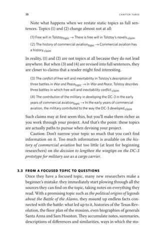 38 chapter three
Note what happens when we restate static topics as full sen-
tences. Topics (1) and (2) change almost not at all:
(1) Free will in Tolstoytopic → There is free will in Tolstoy’s novels.claim
(2) The history of commercial aviationtopic → Commercial aviation has
a history.claim
In reality, (1) and (2) are not topics at all because they do not lead
anywhere. But when (3) and (4) are revised into full sentences, they
are closer to claims that a reader might find interesting.
(3) The conflict of free will and inevitability in Tolstoy’s description of
three battles in War and Peacetopic → In War and Peace, Tolstoy describes
three battles in which free will and inevitability conflict.claim
(4) The contribution of the military in developing the DC-3 in the early
years of commercial aviationtopic → In the early years of commercial
aviation, the military contributed to the way the DC-3 developed.claim
Such claims may at first seem thin, but you’ll make them richer as
you work through your project. And that’s the point: these topics
are actually paths to pursue when devising your project.
Caution: Don’t narrow your topic so much that you can’t find
information on it. Too much information is available on the his-
tory of commercial aviation but too little (at least for beginning
researchers) on the decision to lengthen the wingtips on the DC-3
prototype for military use as a cargo carrier.
3.3 FROM A FOCUSED TOPIC TO QUESTIONS
Once they have a focused topic, many new researchers make a
beginner’s mistake: they immediately start plowing through all the
sources they can find on the topic, taking notes on everything they
read. With a promising topic such as the political origins of legends
about the Battle of the Alamo, they mound up endless facts con-
nected with the battle: what led up to it, histories of the Texas Rev-
olution, the floor plan of the mission, even biographies of generals
Santa Anna and Sam Houston. They accumulate notes, summaries,
descriptions of differences and similarities, ways in which the sto-
 