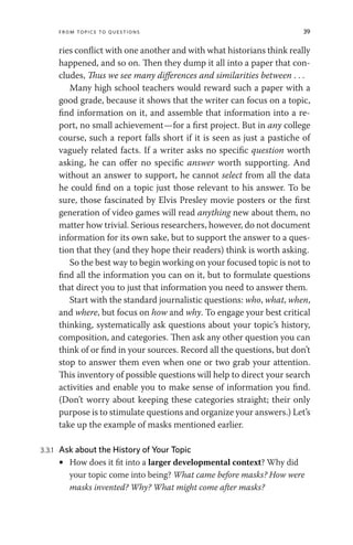 From Topics to Questions 39
ries conflict with one another and with what historians think really
happened, and so on. Then they dump it all into a paper that con-
cludes, Thus we see many differences and similarities between . . .
Many high school teachers would reward such a paper with a
good grade, because it shows that the writer can focus on a topic,
find information on it, and assemble that information into a re-
port, no small achievement—for a first project. But in any college
course, such a report falls short if it is seen as just a pastiche of
vaguely related facts. If a writer asks no specific question worth
asking, he can offer no specific answer worth supporting. And
without an answer to support, he cannot select from all the data
he could find on a topic just those relevant to his answer. To be
sure, those fascinated by Elvis Presley movie posters or the first
generation of video games will read anything new about them, no
matter how trivial. Serious researchers, however, do not document
information for its own sake, but to support the answer to a ques-
tion that they (and they hope their readers) think is worth asking.
So the best way to begin working on your focused topic is not to
find all the information you can on it, but to formulate questions
that direct you to just that information you need to answer them.
Start with the standard journalistic questions: who, what, when,
and where, but focus on how and why. To engage your best critical
thinking, systematically ask questions about your topic’s history,
composition, and categories. Then ask any other question you can
think of or find in your sources. Record all the questions, but don’t
stop to answer them even when one or two grab your attention.
This inventory of possible questions will help to direct your search
activities and enable you to make sense of information you find.
(Don’t worry about keeping these categories straight; their only
purpose is to stimulate questions and organize your answers.) Let’s
take up the example of masks mentioned earlier.
3.3.1 Ask about the History of Your Topic
• How does it fit into a larger developmental context? Why did
your topic come into being? What came before masks? How were
masks invented? Why? What might come after masks?
 