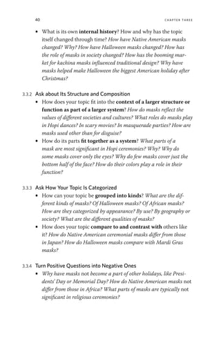 40 chapter three
• What is its own internal history? How and why has the topic
itself changed through time? How have Native American masks
changed? Why? How have Halloween masks changed? How has
the role of masks in society changed? How has the booming mar-
ket for kachina masks influenced traditional design? Why have
masks helped make Halloween the biggest American holiday after
Christmas?
3.3.2 Ask about Its Structure and Composition
• How does your topic fit into the context of a larger structure or
function as part of a larger system? How do masks reflect the
values of different societies and cultures? What roles do masks play
in Hopi dances? In scary movies? In masquerade parties? How are
masks used other than for disguise?
• How do its parts fit together as a system? What parts of a
mask are most significant in Hopi ceremonies? Why? Why do
some masks cover only the eyes? Why do few masks cover just the
bottom half of the face? How do their colors play a role in their
function?
3.3.3 Ask How Your Topic Is Categorized
• How can your topic be grouped into kinds? What are the dif-
ferent kinds of masks? Of Halloween masks? Of African masks?
How are they categorized by appearance? By use? By geography or
society? What are the different qualities of masks?
• How does your topic compare to and contrast with others like
it? How do Native American ceremonial masks differ from those
in Japan? How do Halloween masks compare with Mardi Gras
masks?
3.3.4 Turn Positive Questions into Negative Ones
• Why have masks not become a part of other holidays, like Presi-
dents’ Day or Memorial Day? How do Native American masks not
differ from those in Africa? What parts of masks are typically not
significant in religious ceremonies?
 