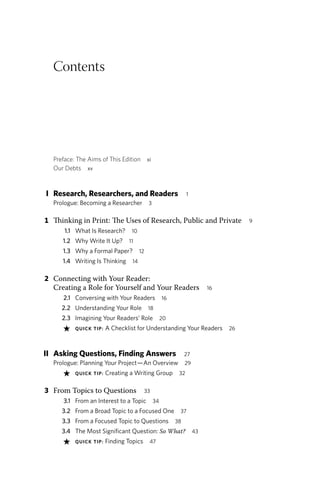 Contents
Preface: The Aims of This Edition xi
Our Debts xv
I Research, Researchers, and Readers 1
Prologue: Becoming a Researcher 3
1 Thinking in Print: The Uses of Research, Public and Private 9
1.1 What Is Research? 10
1.2 Why Write It Up? 11
1.3 Why a Formal Paper? 12
1.4 Writing Is Thinking 14
2 Connecting with Your Reader:
Creating a Role for Yourself and Your Readers 16
2.1 Conversing with Your Readers 16
2.2 Understanding Your Role 18
2.3 Imagining Your Readers’ Role 20
★ QUICK TIP: A Checklist for Understanding Your Readers 26
II Asking Questions, Finding Answers 27
Prologue: Planning Your Project—An Overview 29
★ QUICK TIP: Creating a Writing Group 32
3 From Topics to Questions 33
3.1 From an Interest to a Topic 34
3.2 From a Broad Topic to a Focused One 37
3.3 From a Focused Topic to Questions 38
3.4 The Most Significant Question: So What? 43
★ QUICK TIP: Finding Topics 47
 