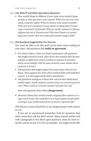 From Topics to Questions 41
3.3.5 Ask What If? and Other Speculative Questions
• How would things be different if your topic never existed, disap-
peared, or were put into a new context? What if no one ever wore
masks except for safety? What if everyone wore masks in public?
What if it were customary to wear masks on blind dates? In mar-
riage ceremonies? At funerals? Why are masks common in African
religions but not in Western ones? Why don’t hunters in camou-
flage wear masks? How are masks and cosmetic surgery alike?
3.3.6 Ask Questions Suggested by Your Sources
You won’t be able to do this until you’ve done some reading on
your topic. Ask questions that build on agreement:
• If a source makes a claim you think is persuasive, ask questions
that might extend its reach. Elias shows that masked balls became
popular in eighteenth-century London in response to anxieties
about social mobility. Did the same anxieties cause similar devel-
opments in Venice?
• Ask questions that might support the same claim with new evi-
dence. Elias supports his claim about masked balls with published
sources. Is it also supported by letters and diaries?
• Ask questions analogous to those that sources have asked about
similar topics. Smith analyzes costumes from an economic point of
view. What would an economic analysis of masks turn up?
Now ask questions that reflect disagreement:
• Martinez claims that carnival masks uniquely allow wearers to es-
cape social norms. But could there be a larger pattern of all masks
creating a sense of alternative forms of social or spiritual life?
(We discuss in more detail how to use disagreements with sources
in 6.4.)
If you are an experienced researcher, look for questions that
other researchers ask but don’t answer. Many journal articles end
with a paragraph or two about open questions, ideas for more re-
search, and so on (see 4.3.2 for an example). You might not be able
 