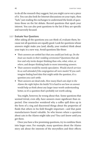 42 chapter three
to do all the research they suggest, but you might carve out a piece
of it. You can also look for Internet discussions on your topic, then
“lurk,” just reading the exchanges to understand the kinds of ques-
tions those on the list debate. Record questions that spark your
interest. You can also post questions to the list if they are specific
and narrowly focused.
3.3.7 Evaluate Your Questions
After asking all the questions you can think of, evaluate them, be-
cause not all questions are equally good. Look for questions whose
answers might make you (and, ideally, your readers) think about
your topic in a new way. Avoid questions like these:
• Their answers are settled fact that you could just look up. Do the
Inuit use masks in their wedding ceremonies? Questions that ask
how and why invite deeper thinking than who, what, when, or
where, and deeper thinking leads to more interesting answers.
• Their answers would be merely speculative. Would church services
be as well attended if the congregation all wore masks? If you can’t
imagine finding hard data that might settle the question, it’s a
question you can’t settle.
• Their answers are dead ends. How many black cats slept in the
Alamo the night before the battle? It is hard to see how an answer
would help us think about any larger issue worth understanding
better, so it’s a question that’s probably not worth asking.
You might, however, be wrong about that. Some questions that
seemed trivial, even silly, have answers more significant than ex-
pected. One researcher wondered why a coffee spill dries up in
the form of a ring and discovered things about the properties of
fluids that others in his field thought important—and that paint
manufacturers found valuable. So who knows where a question
about cats in the Alamo might take you? You can’t know until you
get there.
Once you have a few promising questions, try to combine them
into larger ones. For example, many questions about the Alamo
story ask about the interests of the storytellers and their effects
 