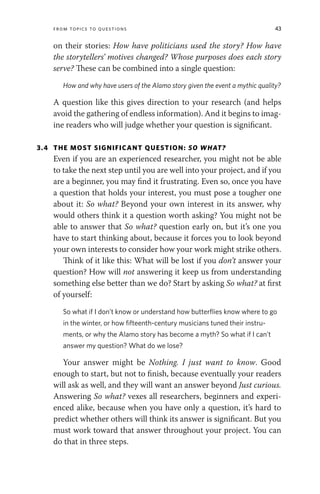 From Topics to Questions 43
on their stories: How have politicians used the story? How have
the storytellers’ motives changed? Whose purposes does each story
serve? These can be combined into a single question:
How and why have users of the Alamo story given the event a mythic quality?
A question like this gives direction to your research (and helps
avoid the gathering of endless information). And it begins to imag-
ine readers who will judge whether your question is significant.
3.4 THE MOST SIGNIFICANT QUESTION: SO WHAT?
Even if you are an experienced researcher, you might not be able
to take the next step until you are well into your project, and if you
are a beginner, you may find it frustrating. Even so, once you have
a question that holds your interest, you must pose a tougher one
about it: So what? Beyond your own interest in its answer, why
would others think it a question worth asking? You might not be
able to answer that So what? question early on, but it’s one you
have to start thinking about, because it forces you to look beyond
your own interests to consider how your work might strike others.
Think of it like this: What will be lost if you don’t answer your
question? How will not answering it keep us from understanding
something else better than we do? Start by asking So what? at first
of yourself:
So what if I don’t know or understand how butterflies know where to go
in the winter, or how fifteenth-century musicians tuned their instru-
ments, or why the Alamo story has become a myth? So what if I can’t
answer my question? What do we lose?
Your answer might be Nothing. I just want to know. Good
enough to start, but not to finish, because eventually your readers
will ask as well, and they will want an answer beyond Just curious.
Answering So what? vexes all researchers, beginners and experi-
enced alike, because when you have only a question, it’s hard to
predict whether others will think its answer is significant. But you
must work toward that answer throughout your project. You can
do that in three steps.
 