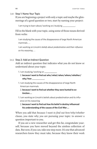 44 chapter three
3.4.1 Step 1: Name Your Topic
If you are beginning a project with only a topic and maybe the glim-
merings of a good question or two, start by naming your project:
I am trying to learn about/working on/studying ____________.
Fill in the blank with your topic, using some of those nouns derived
from verbs:
I am studying the causes of the disappearance of large North American
mammals . . .
I am working on Lincoln’s beliefs about predestination and their influence
on his reasoning . . .
3.4.2 Step 2: Add an Indirect Question
Add an indirect question that indicates what you do not know or
understand about your topic:
1. I am studying/working on ____________
2. because I want to find out who/what/when/where/whether/
why/how ____________.
1. I am studying the causes of the disappearance of large North
American mammals
2. because I want to find out whether they were hunted to ex­
tinction...
1. I am working on Lincoln’s beliefs about predestination and its influ-
ence on his reasoning
2. because I want to find out how his belief in destiny influenced
his understanding of the causes of the Civil War...
When you add that because I want to find out how/why/whether
clause, you state why you are pursuing your topic: to answer a
question important to you.
If you are a new researcher and get this far, congratulate your-
self, because you have moved beyond the aimless collection of
data. But now, if you can, take one step more. It’s one that advanced
researchers know they must take, because they know their work
 