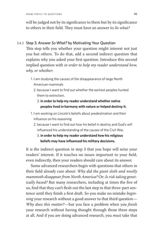From Topics to Questions 45
will be judged not by its significance to them but by its significance
to others in their field. They must have an answer to So what?
3.4.3 Step 3: Answer So What? by Motivating Your Question
This step tells you whether your question might interest not just
you but others. To do that, add a second indirect question that
explains why you asked your first question. Introduce this second
implied question with in order to help my reader understand how,
why, or whether:
1. I am studying the causes of the disappearance of large North
American mammals
2. because I want to find out whether the earliest peoples hunted
them to extinction,
3. in order to help my reader understand whether native
peoples lived in harmony with nature or helped destroy it.
1. I am working on Lincoln’s beliefs about predestination and their
influence on his reasoning
2. because I want to find out how his belief in destiny and God’s will
influenced his understanding of the causes of the Civil War,
3. in order to help my reader understand how his religious
beliefs may have influenced his military decisions.
It is the indirect question in step 3 that you hope will seize your
readers’ interest. If it touches on issues important to your field,
even indirectly, then your readers should care about its answer.
Some advanced researchers begin with questions that others in
their field already care about: Why did the giant sloth and woolly
mammoth disappear from North America? Or: Is risk taking genet-
ically based? But many researchers, including at times the five of
us, find that they can’t flesh out the last step in that three-part sen-
tence until they finish a first draft. So you make no mistake begin-
ning your research without a good answer to that third question—
Why does this matter?—but you face a problem when you finish
your research without having thought through those three steps
at all. And if you are doing advanced research, you must take that
 