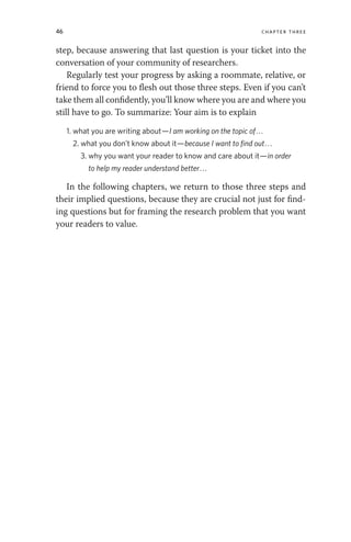 46 chapter three
step, because answering that last question is your ticket into the
conversation of your community of researchers.
Regularly test your progress by asking a roommate, relative, or
friend to force you to flesh out those three steps. Even if you can’t
take them all confidently, you’ll know where you are and where you
still have to go. To summarize: Your aim is to explain
1. what you are writing about—I am working on the topic of...
2. what you don’t know about it—because I want to find out...
3. why you want your reader to know and care about it—in order
to help my reader understand better...
In the following chapters, we return to those three steps and
their implied questions, because they are crucial not just for find-
ing questions but for framing the research problem that you want
your readers to value.
 