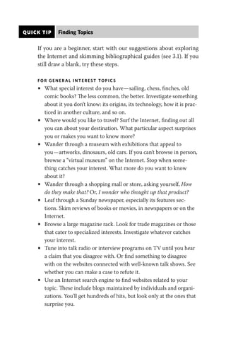 QUICK TIP Finding Topics
If you are a beginner, start with our suggestions about exploring
the Internet and skimming bibliographical guides (see 3.1). If you
still draw a blank, try these steps.
FO R GENERAL I NT EREST TOP I CS
• What special interest do you have—sailing, chess, finches, old
comic books? The less common, the better. Investigate something
about it you don’t know: its origins, its technology, how it is prac-
ticed in another culture, and so on.
• Where would you like to travel? Surf the Internet, finding out all
you can about your destination. What particular aspect surprises
you or makes you want to know more?
• Wander through a museum with exhibitions that appeal to
you—artworks, dinosaurs, old cars. If you can’t browse in person,
browse a “virtual museum” on the Internet. Stop when some-
thing catches your interest. What more do you want to know
about it?
• Wander through a shopping mall or store, asking yourself, How
do they make that? Or, I wonder who thought up that product?
• Leaf through a Sunday newspaper, especially its features sec-
tions. Skim reviews of books or movies, in newspapers or on the
Internet.
• Browse a large magazine rack. Look for trade magazines or those
that cater to specialized interests. Investigate whatever catches
your interest.
• Tune into talk radio or interview programs on TV until you hear
a claim that you disagree with. Or find something to disagree
with on the websites connected with well-known talk shows. See
whether you can make a case to refute it.
• Use an Internet search engine to find websites related to your
topic. These include blogs maintained by individuals and organi-
zations. You’ll get hundreds of hits, but look only at the ones that
surprise you.
 