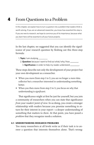 4 From Questions to a Problem
In this chapter, we explain how to turn a question into a problem that readers think is
worth solving. If you are an advanced researcher, you know how essential this step is.
If you are new to research, we hope to convince you of its importance, because what
you learn here will be essential to all your future projects.
In the last chapter, we suggested that you can identify the signif-
icance of your research question by fleshing out this three-step
formula:
1. Topic: I am studying _________
2. Question: because I want to find out what/why/how ________,
3. Significance: in order to help my reader understand _________.
These steps describe not only the development of your project but
your own development as a researcher.
• When you move from step 1 to 2, you are no longer a mere data
collector but a researcher interested in understanding something
better.
• When you then move from step 2 to 3, you focus on why that
understanding is significant.
That significance might at first be just for yourself, but you join
a community of researchers when you can state that significance
from your readers’ point of view. In so doing, you create a stronger
relationship with readers because you promise something in re-
turn for their interest in your report—a deeper understanding of
something that matters to them. At that point, you have posed a
problem that they recognize needs a solution.
4.1 UNDERSTANDING RESEARCH PROBLEMS
Too many researchers at all levels write as if their task is to an-
swer a question that interests themselves alone. That’s wrong:
 