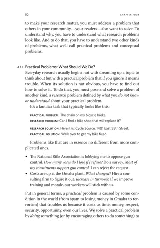 50 chapter four
to make your research matter, you must address a problem that
others in your community—your readers—also want to solve. To
understand why, you have to understand what research problems
look like. And to do that, you have to understand two other kinds
of problems, what we’ll call practical problems and conceptual
problems.
4.1.1 Practical Problems: What Should We Do?
Everyday research usually begins not with dreaming up a topic to
think about but with a practical problem that if you ignore it means
trouble. When its solution is not obvious, you have to find out
how to solve it. To do that, you must pose and solve a problem of
another kind, a research problem defined by what you do not know
or understand about your practical problem.
It’s a familiar task that typically looks like this:
practical problem: The chain on my bicycle broke.
research problem: Can I find a bike shop that will replace it?
research solution: Here it is: Cycle Source, 1401 East 55th Street.
practical solution: Walk over to get my bike fixed.
Problems like that are in essence no different from more com-
plicated ones.
• The National Rifle Association is lobbying me to oppose gun
control. How many votes do I lose if I refuse? Do a survey. Most of
my constituents support gun control. I can reject the request.
• Costs are up at the Omaha plant. What changed? Hire a con-
sulting firm to figure it out. Increase in turnover. If we improve
training and morale, our workers will stick with us.
Put in general terms, a practical problem is caused by some con-
dition in the world (from spam to losing money in Omaha to ter-
rorism) that troubles us because it costs us time, money, respect,
security, opportunity, even our lives. We solve a practical problem
by doing something (or by encouraging others to do something) to
 