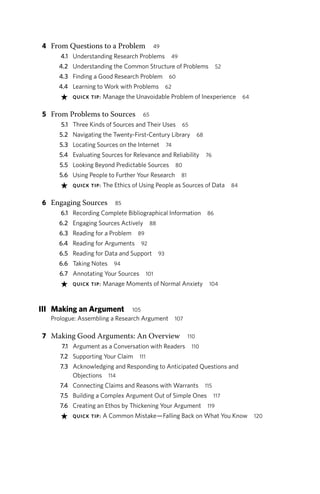 4 From Questions to a Problem 49
4.1 Understanding Research Problems 49
4.2 Understanding the Common Structure of Problems 52
4.3 Finding a Good Research Problem 60
4.4 Learning to Work with Problems 62
★ QUICK TIP: Manage the Unavoidable Problem of Inexperience 64
5 From Problems to Sources 65
5.1 Three Kinds of Sources and Their Uses 65
5.2 Navigating the Twenty-First-Century Library 68
5.3 Locating Sources on the Internet 74
5.4 Evaluating Sources for Relevance and Reliability 76
5.5 Looking Beyond Predictable Sources 80
5.6 Using People to Further Your Research 81
★ QUICK TIP: The Ethics of Using People as Sources of Data 84
6 Engaging Sources 85
6.1 Recording Complete Bibliographical Information 86
6.2 Engaging Sources Actively 88
6.3 Reading for a Problem 89
6.4 Reading for Arguments 92
6.5 Reading for Data and Support 93
6.6 Taking Notes 94
6.7 Annotating Your Sources 101
★ QUICK TIP: Manage Moments of Normal Anxiety 104
III Making an Argument 105
Prologue: Assembling a Research Argument 107
7 Making Good Arguments: An Overview 110
7.1 Argument as a Conversation with Readers 110
7.2 Supporting Your Claim 111
7.3 Acknowledging and Responding to Anticipated Questions and
Objections 114
7.4 Connecting Claims and Reasons with Warrants 115
7.5 Building a Complex Argument Out of Simple Ones 117
7.6 Creating an Ethos by Thickening Your Argument 119
★ QUICK TIP: A Common Mistake—Falling Back on What You Know 120
 