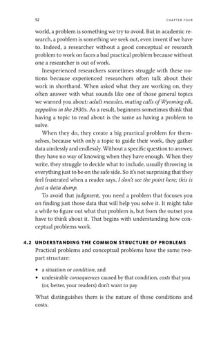 52 chapter four
world, a problem is something we try to avoid. But in academic re-
search, a problem is something we seek out, even invent if we have
to. Indeed, a researcher without a good conceptual or research
problem to work on faces a bad practical problem because without
one a researcher is out of work.
Inexperienced researchers sometimes struggle with these no-
tions because experienced researchers often talk about their
work in shorthand. When asked what they are working on, they
often answer with what sounds like one of those general topics
we warned you about: adult measles, mating calls of Wyoming elk,
zeppelins in the 1930s. As a result, beginners sometimes think that
having a topic to read about is the same as having a problem to
solve.
When they do, they create a big practical problem for them-
selves, because with only a topic to guide their work, they gather
data aimlessly and endlessly. Without a specific question to answer,
they have no way of knowing when they have enough. When they
write, they struggle to decide what to include, usually throwing in
everything just to be on the safe side. So it’s not surprising that they
feel frustrated when a reader says, I don’t see the point here; this is
just a data dump.
To avoid that judgment, you need a problem that focuses you
on finding just those data that will help you solve it. It might take
a while to figure out what that problem is, but from the outset you
have to think about it. That begins with understanding how con-
ceptual problems work.
4.2 UNDERSTANDING THE COMMON STRUCTURE OF PROBLEMS
Practical problems and conceptual problems have the same two-
part structure:
• a situation or condition, and
• undesirable consequences caused by that condition, costs that you
(or, better, your readers) don’t want to pay
What distinguishes them is the nature of those conditions and
costs.
 