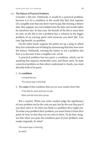 From Questions to a Problem 53
4.2.1 The Nature of Practical Problems
Consider a flat tire. Ordinarily, it would be a practical problem,
because it is (1) a condition in the world (the flat) that imposes
(2) a tangible cost that you don’t want to pay, like missing a dinner
date. But suppose you were bullied into the date and would rather
be anywhere else. In that case, the benefit of the flat is more than
its cost, so the flat is not a problem but a solution to the bigger
problem of an evening spent with someone you don’t like. Low
cost, big benefit, no problem.
On the other hand, suppose the police set up a sting in which
they lure criminals out of hiding by announcing that they have won
the lottery. Ordinarily, winning the lottery is not a problem, but
here it is, because it has a tangible cost: arrest.
A practical problem has two parts: a condition, which can be
anything that imposes intolerable costs, and those costs. To state
a practical problem so that others understand it clearly, you must
describe both of its parts.
1. Its condition:
I missed the bus.
The ozone layer is thinning
2. The costs of that condition that you (or your reader) don’t like:
I’ll be late for work and lose my job.
Many will die from skin cancer.
But a caution: When you write, readers judge the significance
of your problem not by the cost you pay, but by the cost they pay if
you don’t solve it. So what you think is a problem they might not.
To make your problem their problem, you must frame it from their
point of view, so that they see its costs to them. To do that, imag-
ine that when you pose the condition part of your problem, your
reader responds, So what?
The ozone layer is thinning.
So what?
 
