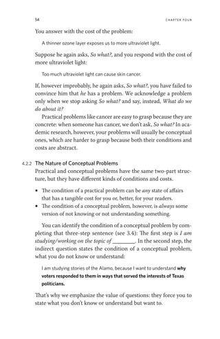 54 chapter four
You answer with the cost of the problem:
A thinner ozone layer exposes us to more ultraviolet light.
Suppose he again asks, So what?, and you respond with the cost of
more ultraviolet light:
Too much ultraviolet light can cause skin cancer.
If, however improbably, he again asks, So what?, you have failed to
convince him that he has a problem. We acknowledge a problem
only when we stop asking So what? and say, instead, What do we
do about it?
Practical problems like cancer are easy to grasp because they are
concrete: when someone has cancer, we don’t ask, So what? In aca-
demic research, however, your problems will usually be conceptual
ones, which are harder to grasp because both their conditions and
costs are abstract.
4.2.2 The Nature of Conceptual Problems
Practical and conceptual problems have the same two-part struc-
ture, but they have different kinds of conditions and costs.
• The condition of a practical problem can be any state of affairs
that has a tangible cost for you or, better, for your readers.
• The condition of a conceptual problem, however, is always some
version of not knowing or not understanding something.
You can identify the condition of a conceptual problem by com-
pleting that three-step sentence (see 3.4): The first step is I am
studying/working on the topic of ________. In the second step, the
indirect question states the condition of a conceptual problem,
what you do not know or understand:
I am studying stories of the Alamo, because I want to understand why
voters responded to them in ways that served the interests of Texas
politicians.
That’s why we emphasize the value of questions: they force you to
state what you don’t know or understand but want to.
 
