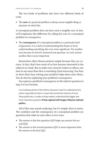From Questions to a Problem 55
The two kinds of problems also have two different kinds of
costs.
• The cost of a practical problem is always some tangible thing or
situation we don’t like.
A conceptual problem does not have such a tangible cost. In fact,
we’ll emphasize this difference by calling the cost of a conceptual
problem its consequence.
• The consequence of a conceptual problem is a particular kind
of ignorance: it is a lack of understanding that keeps us from
understanding something else even more significant. Put another
way, because we haven’t answered one question, we can’t answer
another that is more important.
Researchers often choose projects simply because they are cu-
rious. In fact, that’s how most of us first become interested in the
subjects we study. But to make your research matter to others, you
have to say more than Here is something I find interesting. You have
to show them how solving your problem helps them solve theirs.
You do that by explaining your problem’s consequence.
You express a problem’s consequence in the indirect question in
step 3 of our formula:
I am studying stories of the Alamo, because I want to understand why
voters responded to them in ways that served the interests of local
Texas politicians, in order to help readers understand the bigger and
more important question of how regional self­images influence national
politics.
All of this may sound confusing, but it’s simpler than it seems.
The condition and the consequence of a conceptual problem are
questions that relate to each other in two ways:
• The answer to the first question (Q1) helps you answer the sec-
ond (Q2).
• The answer to the second question (Q2) is more important than
the answer to the first (Q1).
 