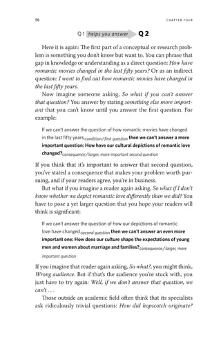 56 chapter four
Q 1 Q 2
helps you answer
Here it is again: The first part of a conceptual or research prob-
lem is something you don’t know but want to. You can phrase that
gap in knowledge or understanding as a direct question: How have
romantic movies changed in the last fifty years? Or as an indirect
question: I want to find out how romantic movies have changed in
the last fifty years.
Now imagine someone asking, So what if you can’t answer
that question? You answer by stating something else more import-
ant that you can’t know until you answer the first question. For
example:
If we can’t answer the question of how romantic movies have changed
in the last fifty years,condition/first question then we can’t answer a more
important question: How have our cultural depictions of romantic love
changed?consequence/larger, more important second question
If you think that it’s important to answer that second question,
you’ve stated a consequence that makes your problem worth pur-
suing, and if your readers agree, you’re in business.
But what if you imagine a reader again asking, So what if I don’t
know whether we depict romantic love differently than we did? You
have to pose a yet larger question that you hope your readers will
think is significant:
If we can’t answer the question of how our depictions of romantic
love have changed,second question then we can’t answer an even more
important one: How does our culture shape the expectations of young
men and women about marriage and families?consequence/larger, more
important question
If you imagine that reader again asking, So what?, you might think,
Wrong audience. But if that’s the audience you’re stuck with, you
just have to try again: Well, if we don’t answer that question, we
can’t . . .
Those outside an academic field often think that its specialists
ask ridiculously trivial questions: How did hopscotch originate?
 