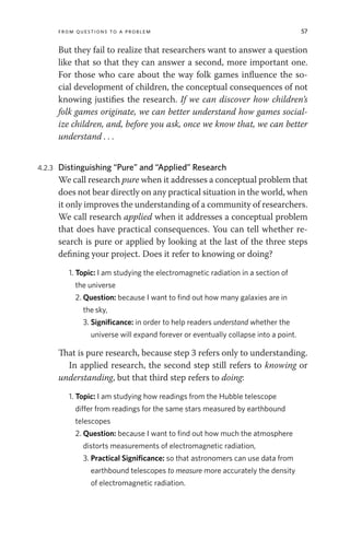 From Questions to a Problem 57
But they fail to realize that researchers want to answer a question
like that so that they can answer a second, more important one.
For those who care about the way folk games influence the so-
cial development of children, the conceptual consequences of not
knowing justifies the research. If we can discover how children’s
folk games originate, we can better understand how games social-
ize children, and, before you ask, once we know that, we can better
understand . . .
4.2.3 Distinguishing “Pure” and “Applied” Research
We call research pure when it addresses a conceptual problem that
does not bear directly on any practical situation in the world, when
it only improves the understanding of a community of researchers.
We call research applied when it addresses a conceptual problem
that does have practical consequences. You can tell whether re-
search is pure or applied by looking at the last of the three steps
defining your project. Does it refer to knowing or doing?
1. Topic: I am studying the electromagnetic radiation in a section of
the universe
2. Question: because I want to find out how many galaxies are in
the sky,
3. Significance: in order to help readers understand whether the
universe will expand forever or eventually collapse into a point.
That is pure research, because step 3 refers only to understanding.
In applied research, the second step still refers to knowing or
understanding, but that third step refers to doing:
1. Topic: I am studying how readings from the Hubble telescope
differ from readings for the same stars measured by earthbound
telescopes
2. Question: because I want to find out how much the atmosphere
distorts measurements of electromagnetic radiation,
3. Practical Significance: so that astronomers can use data from
earthbound telescopes to measure more accurately the density
of electromagnetic radiation.
 