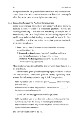 58 chapter four
That problem calls for applied research because only when astron-
omers know how to account for atmospheric distortion can they do
what they want to—measure light more accurately.
4.2.4 Connecting Research to Practical Consequences
Some inexperienced researchers are uneasy with pure research
because the consequence of a conceptual problem—merely not
knowing something—is so abstract. Since they are not yet part of
a community that cares deeply about understanding its part of the
world, they feel that their findings aren’t good for much. So they
try to cobble a practical cost onto a conceptual question to make it
seem more significant:
1. Topic: I am studying differences among nineteenth-century ver-
sions of the Alamo story
2. Research Question: because I want to find out how politicians
used stories of such events to shape public opinion,
3. Potential Practical Significance: in order to protect ourselves
from unscrupulous politicians.
Most readers would think that the link between steps 2 and 3 is a
bit of a stretch.
To formulate a good applied research project, you have to show
that the answer to the indirect question in step 2 plausibly helps
answer the indirect question in step 3. Ask this question:
(a) If my readers want to achieve the goal of ________ [state your objec-
tive from step 3],
(b) would they think that they could do it if they found out ________?
[state your question from step 2]
Try that test on this applied astronomy problem:
(a) If my readers want to use data from earthbound telescopes to mea-
sure more accurately the density of electromagnetic radiation,
(b) would they think that they could if they knew how much the atmo-
sphere distorts measurements?
The answer would seem to be Yes.
 