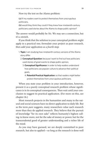 From Questions to a Problem 59
Now try the test on the Alamo problem:
(a) If my readers want to protect themselves from unscrupulous
politicians,
(b) would they think they could if they knew how nineteenth-century
politicians used stories about the Alamo to shape public opinion?
The answer would probably be No. We may see a connection, but
it’s a stretch.
If you think that the solution to your conceptual problem might
apply to a practical one, formulate your project as pure research,
then add your application as a fourth step:
1. Topic: I am studying how nineteenth-century versions of the Alamo
story differ
2. Conceptual Question: because I want to find out how politicians
used stories of great events to shape public opinion,
3. Conceptual Significance: in order to help readers understand
how politicians use popular culture to advance their political
goals,
4. Potential Practical Application: so that readers might better
protect themselves from unscrupulous politicians.
When you state your problem in your introduction, however,
present it as a purely conceptual research problem whose signifi-
cance is in its conceptual consequences. Then wait until your con-
clusion to suggest its practical application. (For more on this, see
chapter 16.)
Most research projects in the humanities and many in the nat-
ural and social sciences have no direct application to daily life. But
as the term pure suggests, many researchers value such research
more than they do applied research. They believe that the pursuit
of knowledge “for its own sake” reflects humanity’s highest call-
ing: to know more, not for the sake of money or power, but for the
transcendental good of greater understanding and a richer life of
the mind.
As you may have guessed, we are deeply committed to pure
research, but also to applied—so long as the research is done well
 