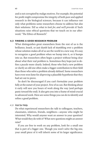 60 chapter four
and is not corrupted by malign motives. For example, the potential
for profit might compromise the integrity of both pure and applied
research in the biological sciences, because it can influence not
only what problems some researchers choose to address but also
their solutions: Tell us what to look for, and we’ll provide it! Such
situations raise ethical questions that we touch on in our after-
word, “The Ethics of Research.”
4.3 FINDING A GOOD RESEARCH PROBLEM
What distinguishes great researchers from the rest of us is the
brilliance, knack, or just dumb luck of stumbling over a problem
whose solution makes all of us see the world in a new way. It’s easy
to recognize a good problem when we bump into it, or it bumps
into us. But researchers often begin a project without being clear
about what their real problem is. Sometimes they hope just to de-
fine a puzzle more clearly. Indeed, those who find a new problem
or clarify an old one often make a bigger contribution to their field
than those who solve a problem already defined. Some researchers
have even won fame for disproving a plausible hypothesis that they
had set out to prove.
So don’t be discouraged if you can’t formulate your problem
fully at the outset of your project. Few of us can. But thinking about
it early will save you hours of work along the way (and perhaps
panic toward the end). It also gets you into a frame of mind crucial
to advanced work. Here are some things you can do to identify and
refine a good problem.
4.3.1 Ask for Help
Do what experienced researchers do: talk to colleagues, teachers,
classmates, relatives, friends, neighbors—anyone who might be
interested. Why would anyone want an answer to your question?
What would they do with it? What new questions might an answer
raise?
If you are free to work on any problem, look for a small one
that is part of a bigger one. Though you won’t solve the big one,
your small piece of it will inherit some of its larger significance.
 