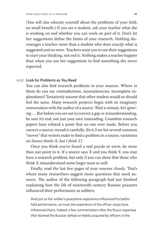 From Questions to a Problem 61
(You will also educate yourself about the problems of your field,
no small benefit.) If you are a student, ask your teacher what she
is working on and whether you can work on part of it. Don’t let
her suggestions define the limits of your research. Nothing dis-
courages a teacher more than a student who does exactly what is
suggested and no more. Teachers want you to use their suggestions
to start your thinking, not end it. Nothing makes a teacher happier
than when you use her suggestions to find something she never
expected.
4.3.2 Look for Problems as You Read
You can also find research problems in your sources. Where in
them do you see contradictions, inconsistencies, incomplete ex-
planations? Tentatively assume that other readers would or should
feel the same. Many research projects begin with an imaginary
conversation with the author of a source: Wait a minute, he’s ignor-
ing . . . But before you set out to correct a gap or misunderstanding,
be sure it’s real, not just your own misreading. Countless research
papers have refuted a point that no one ever made. Before you
correct a source, reread it carefully. (In 6.3 we list several common
“moves” that writers make to find a problem in a source, variations
on Source thinks X, but I think Y.)
Once you think you’ve found a real puzzle or error, do more
than just point to it. If a source says X and you think Y, you may
have a research problem, but only if you can show that those who
think X misunderstand some larger issue as well.
Finally, read the last few pages of your sources closely. That’s
where many researchers suggest more questions that need an-
swers. The author of the following paragraph had just finished
explaining how the life of nineteenth-century Russian peasants
influenced their performance as soldiers:
And just as the soldier’s peacetime experience influenced his battle-
field performance, so must the experience of the officer corps have
influenced theirs. Indeed, a few commentators after the Russo-Japanese
War blamed the Russian defeat on habits acquired by officers in the
 