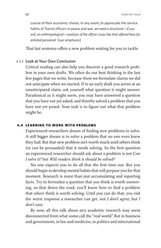62 chapter four
course of their economic chores. In any event, to appreciate the service
habits of Tsarist officers in peace and war, we need a structural—if you
will, an anthropological—analysis of the officer corps like that offered here for
enlisted personnel. [our emphasis]
That last sentence offers a new problem waiting for you to tackle.
4.3.3 Look at Your Own Conclusion
Critical reading can also help you discover a good research prob-
lem in your own drafts. We often do our best thinking in the last
few pages that we write, because there we formulate claims we did
not anticipate when we started. If in an early draft you arrive at an
unanticipated claim, ask yourself what question it might answer.
Paradoxical as it might seem, you may have answered a question
that you have not yet asked, and thereby solved a problem that you
have not yet posed. Your task is to figure out what that problem
might be.
4.4 LEARNING TO WORK WITH PROBLEMS
Experienced researchers dream of finding new problems to solve.
A still bigger dream is to solve a problem that no one even knew
they had. But that new problem isn’t worth much until others think
(or can be persuaded) that it needs solving. So the first question
an experienced researcher should ask about a problem is not Can
I solve it? but Will readers think it should be solved?
No one expects you to do all that the first time out. But you
should begin to develop mental habits that will prepare you for that
moment. Research is more than just accumulating and reporting
facts. Try to formulate a question that you think is worth answer-
ing, so that down the road, you’ll know how to find a problem
that others think is worth solving. Until you can do that, you risk
the worst response a researcher can get: not I don’t agree, but I
don’t care.
By now, all this talk about airy academic research may seem
disconnected from what some call the “real world.” But in business
and government, in law and medicine, in politics and international
 