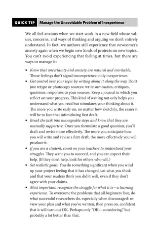 QUICK TIP Manage the Unavoidable Problem of Inexperience
We all feel anxious when we start work in a new field whose val-
ues, concerns, and ways of thinking and arguing we don’t entirely
understand. In fact, we authors still experience that newcomer’s
anxiety again when we begin new kinds of projects on new topics.
You can’t avoid experiencing that feeling at times, but there are
ways to manage it:
• Know that uncertainty and anxiety are natural and inevitable.
Those feelings don’t signal incompetence, only inexperience.
• Get control over your topic by writing about it along the way. Don’t
just retype or photocopy sources: write summaries, critiques,
questions, responses to your sources. Keep a journal in which you
reflect on your progress. This kind of writing not only helps you
understand what you read but stimulates your thinking about it.
The more you write early on, no matter how sketchily, the easier it
will be to face that intimidating first draft.
• Break the task into manageable steps and know that they are
mutually supportive. Once you formulate a good question, you’ll
draft and revise more effectively. The more you anticipate how
you will write and revise a first draft, the more effectively you will
produce it.
• If you are a student, count on your teachers to understand your
struggles. They want you to succeed, and you can expect their
help. (If they don’t help, look for others who will.)
• Set realistic goals. You do something significant when you wind
up your project feeling that it has changed just what you think
and that your readers think you did it well, even if they don’t
agree with your claims.
• Most important, recognize the struggle for what it is—a learning
experience. To overcome the problems that all beginners face, do
what successful researchers do, especially when discouraged: re-
view your plan and what you’ve written, then press on, confident
that it will turn out OK. Perhaps only “OK—considering,” but
probably a lot better than that.
 