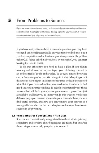 5 From Problems to Sources
If you are a new researcher and expect to find most of your sources in your library or
on the Internet, this chapter will help you develop a plan for your research. If you are
more experienced, you might skip to the next chapter.
If you have not yet formulated a research question, you may have
to spend time reading generally on your topic to find one. But if
you have a question and at least one promising answer (the philos-
opher C. S. Peirce called it a hypothesis on probation), you can start
looking for data to test it.
To do that efficiently, you need to have a plan. If you plunge
into any and all sources on your topic, you risk losing yourself in
an endless trail of books and articles. To be sure, aimless browsing
can be fun, even productive. We indulge in it a lot. Many important
discoveries have begun in a chance encounter with an unexpected
idea. But if you have a deadline, you need more than luck to find
good sources in time: you have to search systematically for those
sources that will help you advance your research project or, just
as usefully, challenge you to improve it. In this chapter, we discuss
different ways you can use sources in your research, how you can
find useful sources, and how you can winnow your sources to a
manageable number. In the next chapter, we focus on how to use
sources in your writing.
5.1 THREE KINDS OF SOURCES AND THEIR USES
Sources are conventionally categorized into three kinds: primary,
secondary, and tertiary. Their boundaries are fuzzy, but knowing
these categories can help you plan your research.
 