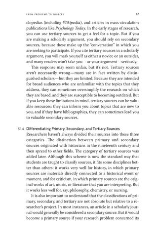 From Problems to Sources 67
clopedias (including Wikipedia), and articles in mass-circulation
publications like Psychology Today. In the early stages of research,
you can use tertiary sources to get a feel for a topic. But if you
are making a scholarly argument, you should rely on secondary
sources, because these make up the “conversation” in which you
are seeking to participate. If you cite tertiary sources in a scholarly
argument, you will mark yourself as either a novice or an outsider,
and many readers won’t take you—or your argument—seriously.
This response may seem unfair, but it’s not. Tertiary sources
aren’t necessarily wrong—many are in fact written by distin-
guished scholars—but they are limited. Because they are intended
for broad audiences who are unfamiliar with the topics that they
address, they can sometimes oversimplify the research on which
they are based, and they are susceptible to becoming outdated. But
if you keep these limitations in mind, tertiary sources can be valu-
able resources: they can inform you about topics that are new to
you, and if they have bibliographies, they can sometimes lead you
to valuable secondary sources.
5.1.4 Differentiating Primary, Secondary, and Tertiary Sources
Researchers haven’t always divided their sources into these three
categories. The distinction between primary and secondary
sources originated with historians in the nineteenth century and
then spread to other fields. The category of tertiary sources was
added later. Although this scheme is now the standard way that
students are taught to classify sources, it fits some disciplines bet-
ter than others: it works very well for history, in which primary
sources are materials directly connected to a historical event or
moment, and for criticism, in which primary sources are the orig-
inal works of art, music, or literature that you are interpreting. But
it works less well for, say, philosophy, chemistry, or nursing.
It is also important to understand that the classifications of pri-
mary, secondary, and tertiary are not absolute but relative to a re-
searcher’s project. In most instances, an article in a scholarly jour-
nal would generally be considered a secondary source. But it would
become a primary source if your research problem concerned its
 