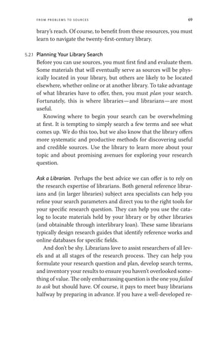 From Problems to Sources 69
brary’s reach. Of course, to benefit from these resources, you must
learn to navigate the twenty-first-century library.
5.2.1 Planning Your Library Search
Before you can use sources, you must first find and evaluate them.
Some materials that will eventually serve as sources will be phys-
ically located in your library, but others are likely to be located
elsewhere, whether online or at another library. To take advantage
of what libraries have to offer, then, you must plan your search.
Fortunately, this is where libraries—and librarians—are most
useful.
Knowing where to begin your search can be overwhelming
at first. It is tempting to simply search a few terms and see what
comes up. We do this too, but we also know that the library offers
more systematic and productive methods for discovering useful
and credible sources. Use the library to learn more about your
topic and about promising avenues for exploring your research
question.
Ask a Librarian. Perhaps the best advice we can offer is to rely on
the research expertise of librarians. Both general reference librar-
ians and (in larger libraries) subject area specialists can help you
refine your search parameters and direct you to the right tools for
your specific research question. They can help you use the cata-
log to locate materials held by your library or by other libraries
(and obtainable through interlibrary loan). These same librarians
typically design research guides that identify reference works and
online databases for specific fields.
And don’t be shy. Librarians love to assist researchers of all lev-
els and at all stages of the research process. They can help you
formulate your research question and plan, develop search terms,
and inventory your results to ensure you haven’t overlooked some-
thing of value. The only embarrassing question is the one you failed
to ask but should have. Of course, it pays to meet busy librarians
halfway by preparing in advance. If you have a well-developed re-
 