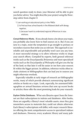 70 chapter five
search question ready to share, your librarian will be able to give
you better advice. You might describe your project using the three-
step rubric from chapter 3:
1. I am working on educational policy in the 1980s
2. to find out how school boards in the Midwest dealt with deseg-
regation,
3. because I want to understand regional differences in race
relations.
Consult Reference Works. If you already know a lot about your topic,
you probably also know how to find sources on it. But if you are
new to a topic, resist the temptation to go straight to primary or
secondary sources that strike you as relevant. This approach is un-
reliable and unpredictable and probably won’t save you any time.
A more successful strategy is to allow reference works to shape
your search efforts. Compiled by experts, both general reference
works such as the Encyclopaedia Britannica and more specialized
works such as the Encyclopedia of Philosophy will give you the lay
of the land, so that later it will be easier to see how your sources
fit within the bigger picture. In addition, reference works often in-
clude citations or bibliographies that can lead you to sources you
might otherwise overlook.
Especially valuable at early stages of research are bibliographic
works, many of which provide abstracts summarizing significant
articles or books on a topic. Look, especially, for annotated bibli-
ographies or annual literature reviews that sum up recent books
or articles; these offer the most promising leads for your research.
Explore Online Databases. What sets libraries apart from the Inter-
net are their subscriptions to indexes and databases. After books,
these are arguably a library’s most valuable assets, since they give
researchers access to materials they could not obtain otherwise.
Each library’s subscriptions will differ, with major research librar-
ies offering the most comprehensive access to specialized indexes
and databases. However, every academic library and many pub-
 